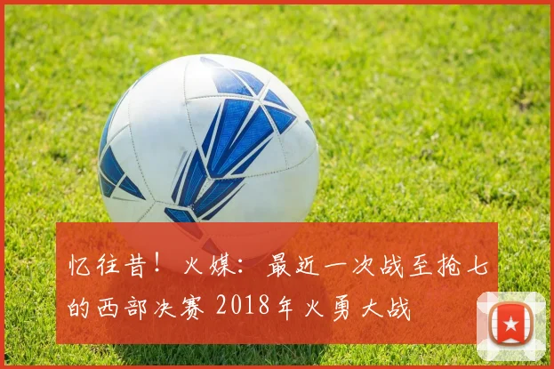 忆往昔！火媒：最近一次战至抢七的西部决赛 2018年火勇大战
