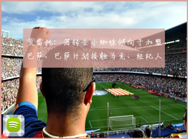 莫雷托：若转会小蜘蛛倾向于加盟巴萨，巴萨计划接触马竞、经纪人