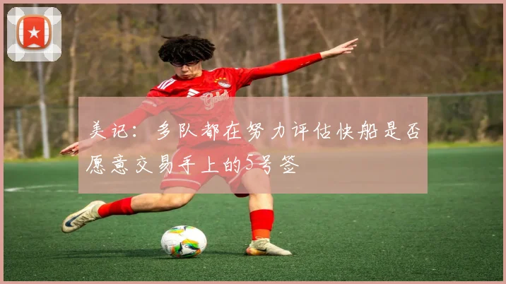 美记：多队都在努力评估快船是否愿意交易手上的5号签