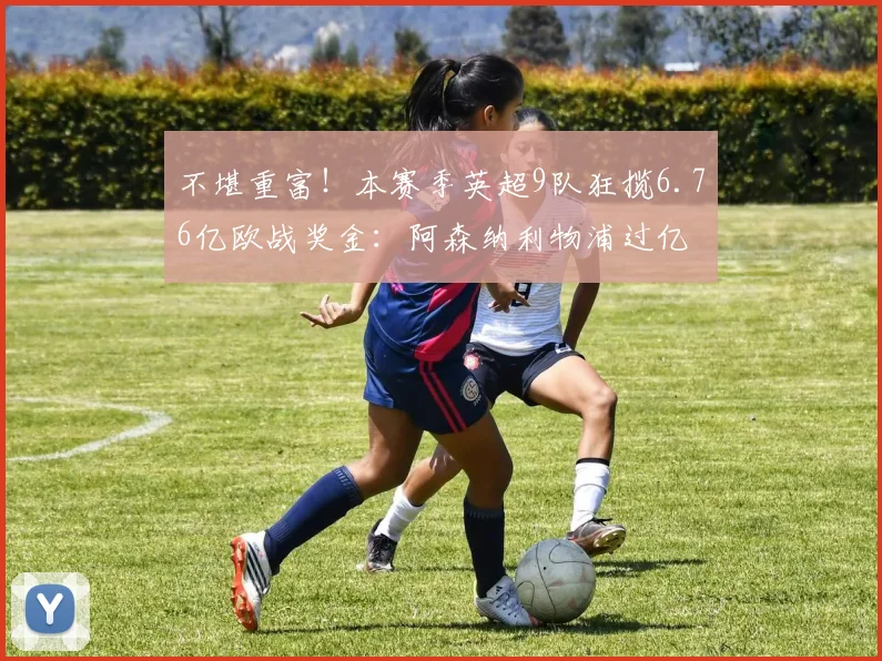 不堪重富！本赛季英超9队狂揽6.76亿欧战奖金：阿森纳利物浦过亿