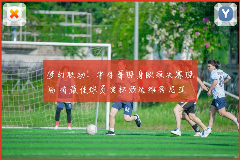 梦幻联动！字母哥现身欧冠决赛现场 将最佳球员奖杯颁给维蒂尼亚